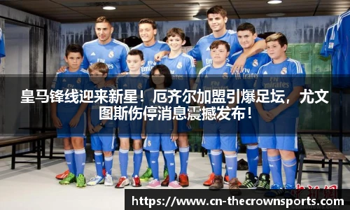 皇马锋线迎来新星！厄齐尔加盟引爆足坛，尤文图斯伤停消息震撼发布！