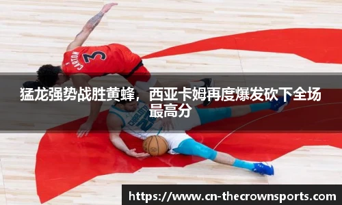 猛龙强势战胜黄蜂,西亚卡姆再度爆发砍下全场最高分
