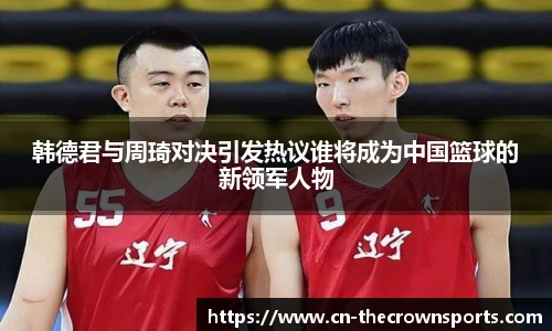 韩德君与周琦对决引发热议谁将成为中国篮球的新领军人物