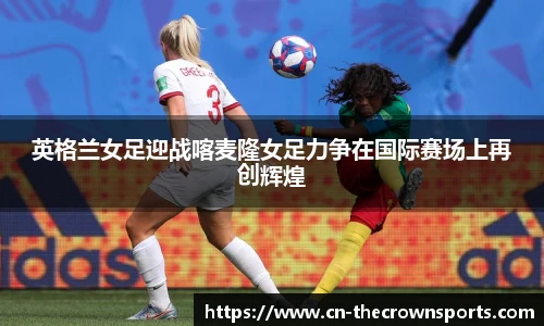 英格兰女足迎战喀麦隆女足力争在国际赛场上再创辉煌