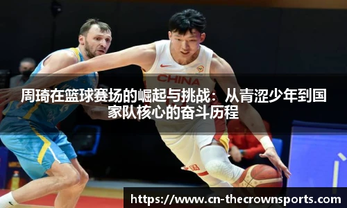 周琦在篮球赛场的崛起与挑战:从青涩少年到国家队核心的奋斗历程